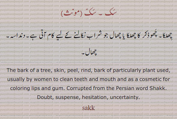  ਸੱਕ, sakk,sak, The bark of a tree, skin, peel, rind; particularly the bark of the kikar put into the fermenting mass in the distillation of spirit; Corrupted from the Persian word Shakk. Doubt, suspense, hesitation, uncertainty. سک۔ چھلکا۔ چھوڈکر کا چھلکا یا چھال جو شراب نکالنے کے لیے کام آتی۔ دنداسہ۔ چھال۔