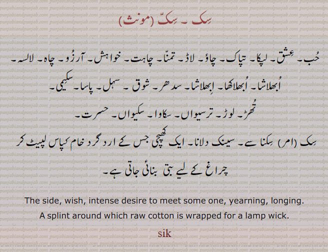 ਸਿਕ, sik , ਸਿੱਕ, sikk, The side, a longitudinal section; desire, wish: splint around which raw sotton is wrapped for a lamp wick. سک ۔ حب۔ عشق۔ تپاک۔ چاؤ۔ لاڈ۔ تمنا۔ خواہش۔ آرزو۔ چاہ۔ لالسہ۔ ابھلاشا۔ ابھلاکھا۔ ابھلاشا۔ سدھر۔ سہل۔ پاسا۔ سکیمی۔ تھڑ۔ لوڑ۔ ترسیواں۔ سکاوا۔ سکیواں۔ حسرت۔کھپچی۔ سکنا۔ سینک دلانا۔