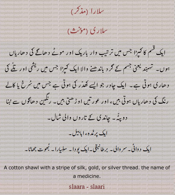 ، سلارا، ،سلاری,salaara, ਸਲਾਰਾ, salaari, ਲਾਰੀ, salara, salari, cotton shawl with a stripe of silk.  or silver thread name of medicine. kind of bird. kind of weed. Apium graveolens
 کپڑا جس پر باریک اور موٹے دھاگے کی دھاریاں ہوں۔ تہبند کا ریشمی کپڑا اور تلے کی دھری۔ چادر جو ایسے کھدر کی ہو جس میں سرخ یا کالے رنگ کی دھاریاں ہوں۔ رنگین دھاگوں سے بنا دوپٹہ۔ چاندی یا سونے کی تاروں والی شال۔ پرندہ۔ ابابیل۔ ایک دوائی پودا۔ سروالی ۔ سلیار۔ بھوت جھاٹا۔برطانیقی۔