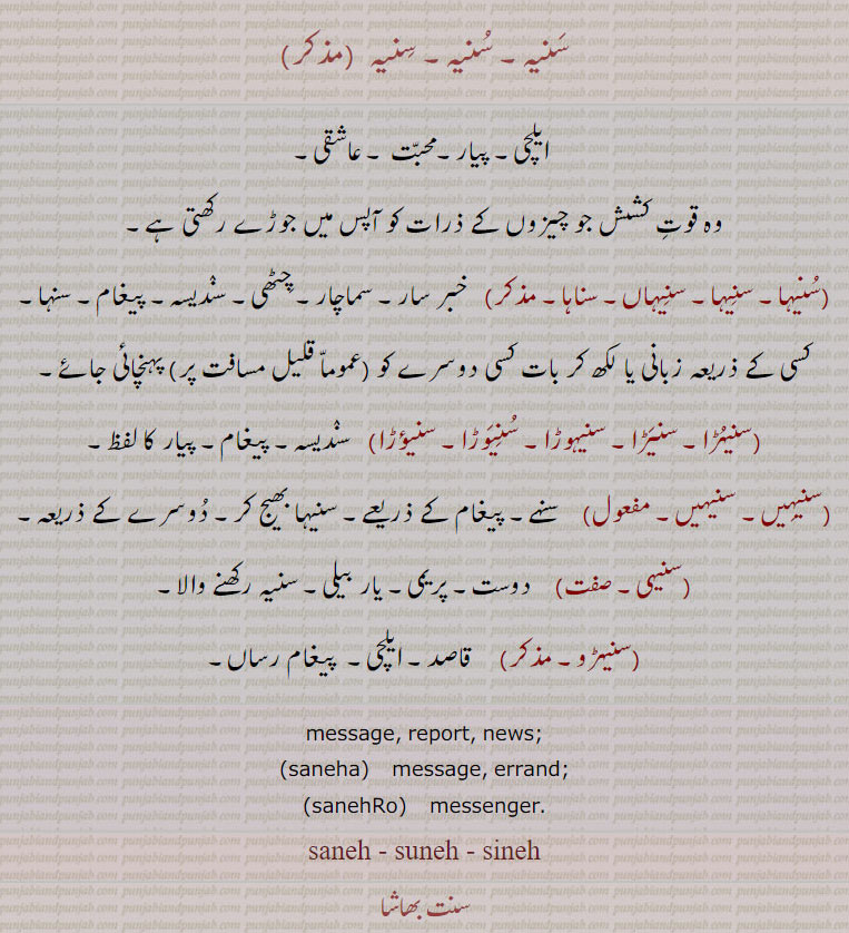 
ਸਨੇਹ saneh ,Friendship, love;, saneh banaj , messenger , ਸਨੇਹਾ, saneha,A message., ਸਨੇਹਾਂ sanehan, sanehaan,,
سنیہ, سنیہا,سناہا, سنہا,سنہے۔,سناہا, سنیہیں, سنیؤڑا, سنیہوڑا, سنیوتڑا, سنیہی, سنیہڑو, قاصد, ایلچی, پیار, محبت, سنہے, پیغام رساں,
دوست۔ پیغام کے ذریعے۔ یار بیلی۔ واصد۔  