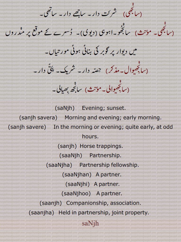 ,saNjh,     Evening; sunset., sanjh savera,    Morning and evening; early morning., sanjh savere,   In the morning or evening; quite early, at odd hours., sanjh,  Horse trappings., saaNjh,   Partnership., saaNjha,    Partnership fellowship., saaNjhan,  A partner., saaNjhi,   A partner., saaNjhoo,   A partner. , saanjh,  Companionship, association., saanjha,  Held in partnership, joint property.  , saNjh, sanjh, ਸੰਝ, sanjh,ਸਾਂਝ, sanjha, ਸਾਂਝਾ, sanjhan, ਸਾਂਝਣ, sanjhi, ਸਾਂਝੀ, sanjhoo, ਸਾਂਝੂ, sanjh savera, ਸੰਝ ਸਵੇਰਾ, sanjh savere, ਸੰਝ ਸਵੇਰੇ, sanjha,