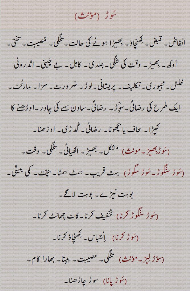 

سوڑ , انقاض۔ قبض۔ کھنچاؤ۔ بھیڑا ہونے کی حالت۔تنگی۔ مصیبت۔سختی۔ اوکھ۔ بھیڑ۔ وقت کی تنگی۔جلدی۔ کاہل۔ بے چینی۔ اندرونی خلش۔مجبوری۔تکلیف۔ پریشانی۔لوڑ۔ ضرورت۔سزا۔ مارکٹ۔ ایک طرح کی رضائی۔سوَّڑ۔ رضائی۔ساون سمے کی چادر۔اوڑھنے کا کپڑا۔ لحاف یا بچھونا۔ رضائی۔ گدڑی۔ اوڑھنا,سوڑبھیڑ, مشکل۔ بھیڑ۔ اکھیائی۔ تنگی۔ دقت,سوڑ سنگوڑ۔سوڑ سگوڑ,  بہت قریب۔ سمٹ سمٹا۔ بچت۔ کمی بیشی۔ بوہت نیڑے۔ بوہت لاگے,سوڑ سنگوڑ کرنا,تخفیف کرنا۔کاٹ چھانٹ کرنا,سوڑ کرنا,  انقباس۔ کھنچاؤ کرنا,سوڑ لیڑ, تنگی۔ مصیبت۔ بپتا۔ بھارا کام,سوڑ پانا,  سوڑ چاڑھنا,سوڑ چاڑھنا, تنگ کرنا۔ وخت پانا۔ضد کرنا۔ اصرار کرنا۔ اڑی کرنا۔مارنا۔ کٹائی کرنا,سوڑوْ    رضائی۔ موسیقی میں استعمال ہونے والی ایک پیمائش  