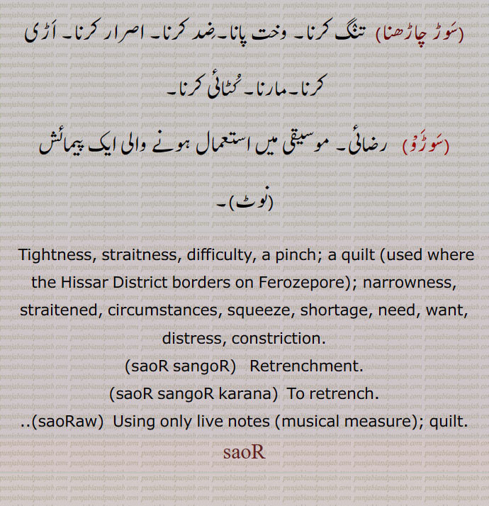 Tightness, straitness, difficulty, a pinch; a quilt ,used where the Hissar District borders on Ferozepore ; narrowness, straitened, circumstances, squeeze, shortage, need, want, distress, constriction., saoR sangoR,   Retrenchment., saoR sangoR karana,  To retrench., saoRaw,  Using only live notes ,musical measure ; quilt., saoR, , sauR, ਸੌੜ, ਸੌਡ਼, ਸਉਡ਼,  ਸੌੜਵ, 