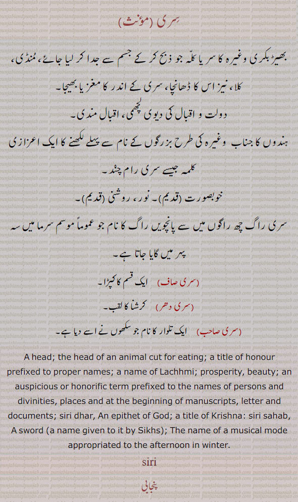  ਸਿਰੀ , siri, Shiri, A head; the head of an animal cut for eating; a title of honour prefixed to proper names; a name of Lachhmi; prosperity, beauty; an auspicious or honorific term prefixed to the names of persons and divinities, places and at the beginning of manuscripts, letter and documents; A bird ,the Indian snake-bird Plotus melanogaster, siri raag,  The name of a musical mode appropriated to the afternoon in winter.
siri saaf, A kind of cloth. siri dhar, An epithet of God; a title of Krishna: siri sahab, A sword (a name given to it by Sikhs): 
سری۔ سِری۔ بھیڑ بکری وغیرہ کا کٹا سر۔ منڈی۔ کلا۔ ڈھانچہ۔ مغز۔ بھیجا۔ دولت۔  ویوی لچھمی۔ اقبال مندی۔ ہندؤں کا خطاب۔ شری۔ خوبصورت۔ نور۔ روشنی۔پانچویں راگ کا نام۔ ایک قسم کا کپڑا۔ کرشنا کا خطاب۔ سکھوں کی تلوار کا نام۔
