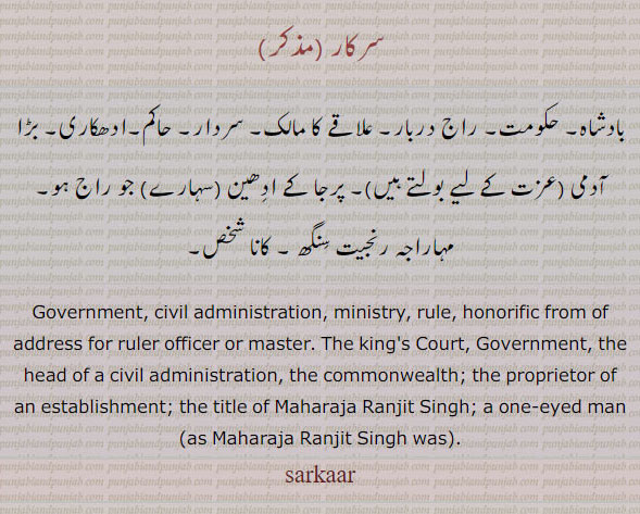 sarkar, sarkaar,ਸਰਕਾਰ, ministry. rule. honorific of address for ruler officer or master.
The king's Court, Government, the head of a civil administration, the commonwealth; the proprietor of an establishment; the title of Maharaja Ranjit Singh; met. a one-eyed man (as Maharaja Ranjit Singh was) 
بادشاہ۔ حکومت۔ راج دربار۔ سردار۔ حاکم۔ ادھکاری۔ کانا شخص۔ رنجیت سنگھ۔