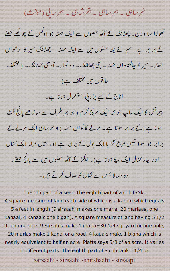 سرساہی۔ سرساہی۔ شرشاہی , سرساپی۔ چھٹانک۔ سیر کا سولھواں حصہ۔ تھوڑا سا وزن۔ سیر کی آدھی چھٹانک۔ پیمائش کا ایک ماپ جو کہ ایک مربع کرم کے برابر ہوتا ہے مرلے کا نواں حصہ۔ اناج کے لیے پڑوپی استعمال ہوتا ہے۔
A square measure of land having 5 1/2 ft. on one side. 9 Sirsahis, make 1 marla = 30 1/4 sq. yard or one pole, 20 marlas make 1 kanal or 1/2 a rood. 4 kauals make 1 bigha which is nearly equivalent to half an acre or 5/8 of an acre. It varies in different parts; the eighth part of a chhitank = 1/4 oz; the 6th part of a ser., sarsaahi - sirsaahi - shirshaahi, ਸਰਸਾਹੀ, sarsahi - sirsahi - shirshahi, 
