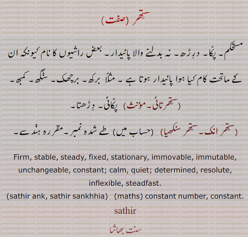 ستھر ,مستحکم۔ پکا۔ درڑھ۔ نہ بدلنے والا پائیدار۔ بعض راشیوں کا نام کیونکہ ان کے ماتحت کام کیا ہوا پائیدار ہوتا ہے ۔ مثلاً  برکھ۔ برچھک۔ سنگھ۔ کمبھ,ستھرتائی, پکائی۔ دڑھتا,ستھر انک۔ستھر سنکھیا,طے شدہ نمبر۔مقررہ ہندسے۔
Firm, stable, steady, fixed, stationary, immovable, immutable, unchangeable, constant; calm, quiet; determined, resolute, inflexible, steadfast., sathir ank, sathir sankhhia, constant number, constant., sathir, sthir,  ਸਥਿਰ, sathir ank, sathir sankhhia, ਸਥਿਰ ਅੰਕ, ਸਥਿਰ ਸੰਖਿਆ,
