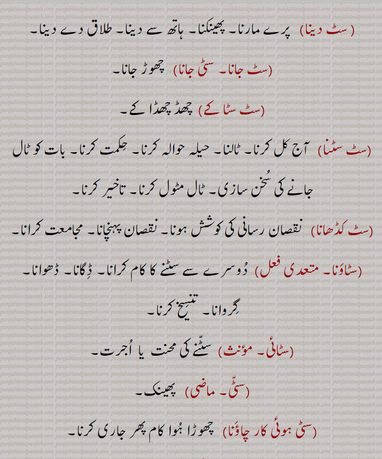 
سٹ دینا,پرے مارنا۔ پھینکنا۔ ہاتھ سے دینا۔ طلاق دے دینا,سٹ جانا۔ سٹی جانا,  چھوڑ جانا,سٹ سٹا کے,  چھڈ چھڈا کے,سٹ سٹنا, آج کل کرنا۔ ٹالنا۔ حیلہ حوالہ کرنا۔ حکمت کرنا۔ بات کو ٹال جانے کی سخن سازی۔ ٹال مٹول کرنا۔ تاخیر کرنا,سٹ کڈھانا, نقصان رسانی کی کوشش ہونا۔ نقصان پہنچانا۔ مجامعت کرانا,سٹاونا,,  دوسرے سے سٹنے کا کام کرانا۔ ڈگانا۔ ڈھوانا۔ گروانا۔ تنسیخ کرنا,سٹائی, سٹنے کی محنت  یا  اجرت,سٹی, پھینک,سٹی ہوئی کار چاؤنا,  چھوڑا ہوا کام پھر جاری کرنا۔