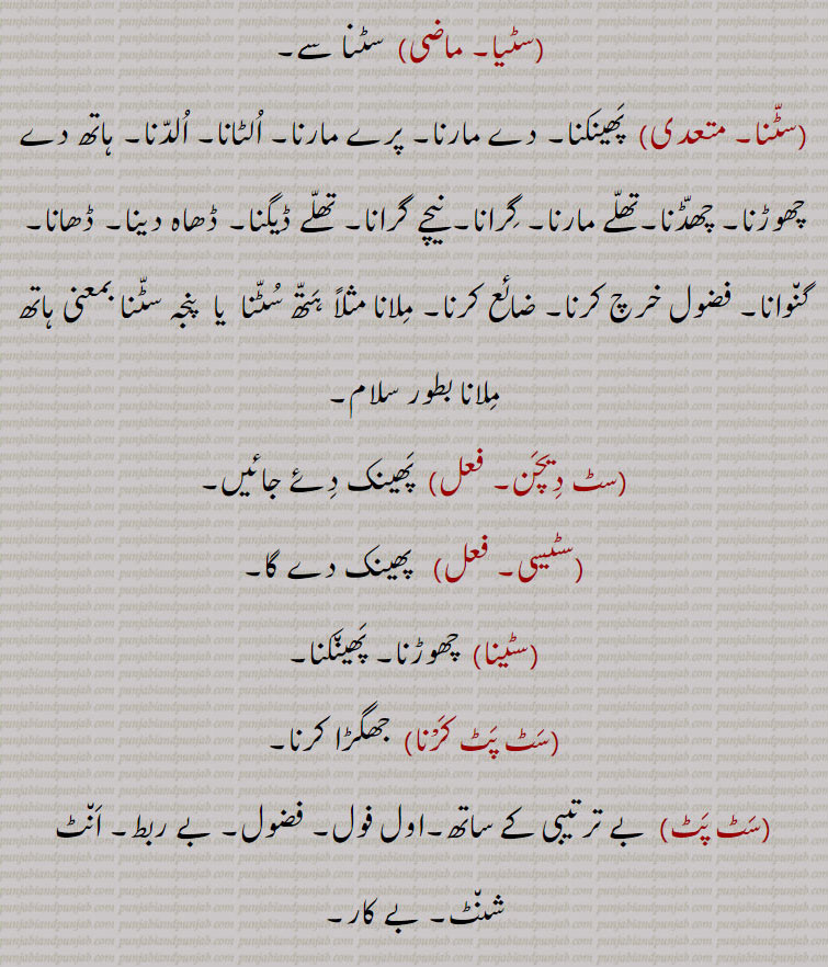   سٹیا, سٹنا سے, پھینکنا۔ دے مارنا۔ پرے مارنا۔ الٹانا۔ الدنا۔ ہاتھ دے چھوڑنا۔ چھڈنا۔تھلے مارنا۔ گرانا۔ نیچے گرانا۔ تھلے ڈیگنا۔ ڈھاہ دینا۔ ڈھانا۔ گنوانا۔ فضول خرچ کرنا۔ ضائع کرنا۔ ملانا مثلاً ہتھ سٹنا  یا  پنجہ سٹنا بمعنی ہاتھ ملانا بطور سلام,سٹ دیچن, پھینک دئے جائیں,سٹیسی,   پھینک دے گا,سٹینا,  چھوڑنا۔ پھینکنا,سٹ پٹ کرْنا,  جھگڑا کرنا,سٹ پٹ, بے ترتیبی کے ساتھ۔اول فول۔ فضول۔ بے ربط۔ انٹ شنٹ۔ بے کار,