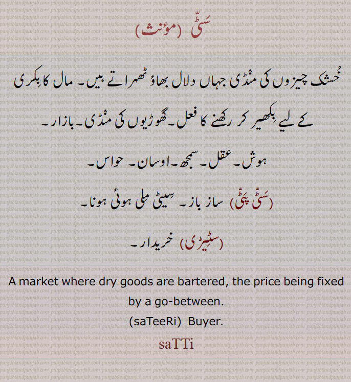   سٹی , خشک چیزوں کی منڈی جہاں دلال بھاؤ ٹھہراتے ہیں۔ مال کا بکری کے لیے بکھیر کر رکھنے کا فعل۔گھوڑیوں کی منڈی۔بازار۔
ہوش۔عقل۔سمجھ۔اوسان۔ حواس, سٹی پٹی,  ساز باز۔ سیٹی ملی ہوئی ہونا, سٹیڑی,  خریدار۔
A market where dry goods are bartered, the price being fixed by a go-between., saTeeRi,  Buyer. saTTi, ਸੱਟੀ, ਸਟੀਰੀ,سٹیڑی , سٹی پٹی , satti patti, sateeri,