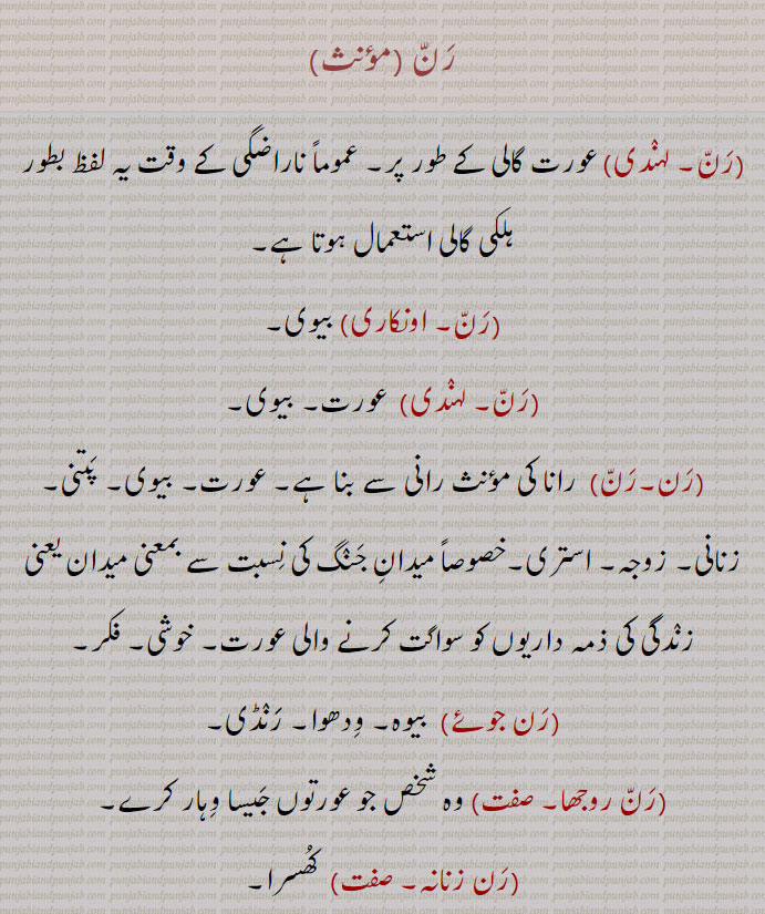رن۔ عورت گالی کے طور۔ ہلکی گالی۔ بیوی۔ عورت۔ رانا کی رانی۔ پتنی۔ زنانی۔ زوجہ۔ استری۔ خوشی۔ فکر۔بیوہ۔ ودھوا۔ رنڈی۔ جو عورتوں جیسا ہو۔ رن جوئے۔ رن روجھا۔ رن زنانہ۔ کھسرا۔ رنوترَ۔ محھیرُو۔میدان جحنگ۔ مقتل۔ لڑائِ۔ یدھ۔ معرکہ۔ آواز۔ مچھر۔ جنگل۔ بیابان۔ ویرانہ۔داغ۔ آبلہ۔ نشان۔ دوڑ۔ جھپٹ۔ کرکٹ میں رن۔ دوڑ۔