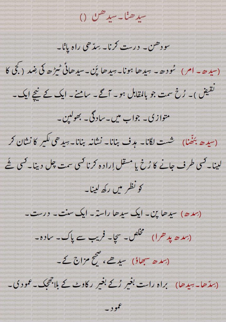 سیدھنا۔سیدھن ,سودھن۔ درست کرنا۔ سدھی راہ پانا,سیدھ,سودھ۔ سیدھا ہونا۔سیدھا پن۔سیدھائی ٹیڑھ کی ضد , رخ سمت جو بالمقابل ہو۔ آگے۔ سامنے۔ ایک کے  نیچے ایک۔متوازی۔ جواب میں۔سادگی۔ بھولپن,سیدھ بنھنا, شست لگانا۔ ہدف بنانا۔ نشانہ بنانا۔سیدھی لکیر کا نشان کر لینا۔کسی طرف جانے کا رخ یا مسقل ارادہ کرنا کسی سمت چل دینا۔کسی شے کو نظر میں رکھ لینا,سدھ,  سیدھا پن۔ ایک سیدھا راستہ۔ ایک سنت۔ درست,سدھ پدھرا, مخلص۔ سچا۔ فریب سے پاک۔ سادہ,سدھ سبھاؤ,   سیدھے، صحیح مزاج کے,سدھا۔سیدھا, براہ راست بغیر رکے بغیر رکاوٹ کے بلاجھجک۔عمودی۔ عمود