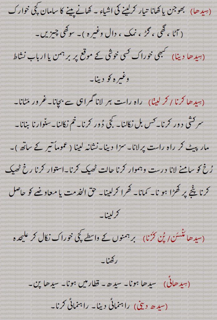
,سیدھا, بھوجن یا کھانا تیار کرلینے کی اشیاء۔ کھانے پینے کا سامان کچی خوارک  , سوکھی چیزیں,سیدھا دینا, کبھی خوراک کسی خوشی کے موقع پر برہمن یا ارباب نشاط وغیرہ کو دینا,سیدھا کرنا ,سیدھا کر لینا,   راہ راست ہر لانا گمراہی سے بچانا۔غرور مٹانا۔سرکشی دور کرنا۔کس بل نکالنا,کجی دور کرنا۔خم نکالنا۔سنوارنا بنانا,مار پیٹ کر راہ راست پرلانا۔سزا دینا۔نشانہ لینا ,رخ کو سامنے لانا درست وہموار کرنا حالت ٹھیک کرنا۔استوار کرنا رخ ٹھیک کرنا  پنجے پر کھڑا ہو نا۔ کمانا۔ کھرا کرلینا۔ حق الخدمت یا معاوضے کو حاصل کرلینا,سیدھا منْسن,سیدھا پن کرْنا,  برہمنوں کے واسطے کچی خوراک نکال کر علیحدہ رکھنا,سیدھائی, سیدھا ہونا۔ سیدھ۔ قطارمیں ہونا۔ سیدھا پن,سیدھ دینی, راہنمائی دینا۔ راہنمائی کرنا۔