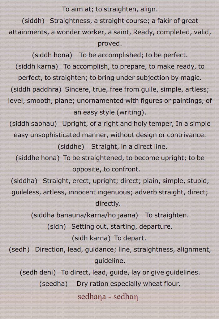 To aim at; to straighten, align., siddh,   Straightness, a straight course; a fakir of great attainments, a wonder worker, a saint, Ready, completed, valid, proved.,siddh hona,  To be accomplished; to be perfect.,siddh karna, To accomplish, to prepare, to make ready, to perfect, to straighten; to bring under subjection by magic., siddh paddhra, Sincere, true, free from guile, simple, artless; level, smooth, plane; , unornamented with figures or paintings, of an easy style ,writing, siddh sabhau, Upright, of a right and holy temper, In a simple easy unsophisticated manner, without design or contrivance., siddhe,  Straight, in a direct line., siddhe hona, To be straightened, to become upright; to be opposite, to confront. , siddha,   Straight, erect, upright; direct; plain, simple, stupid, guileless, artless, innocent ingenuous; adverb straight, direct; directly.  , siddha banauna, siddha karna, siddha ho jaana,   To straighten., sidh,   Setting out, starting, departure.,sidh karna,  To depart. ,sedh,  Direction, lead, guidance; line, straightness, alignment, guideline.,sedh deni,  To direct, lead, guide, lay or give guidelines., seedha,  Dry ration especially wheat flour., sedhana, sedhan   , ,ਸਿੱਧ ,Straightness,siddh hona,siddh karna,siddh paddhra,siddh sabhau,siddhe, ਸਿੱਧੇ ,siddhe hona,siddha,ਸਿੱਧਾ,siddha banauna,siddha karna,siddha ho jaana,sidh, ਸਿਧ ,sidh karna,sedh,ਸੇਧ,sedh deni,ਸੇਧ ਦੇਣੀ, seedha, ਸੀਧਾ,sedhana , ਸੇਧਣਾ , seedha,sedhana,ਸੇਧਣਾ,

