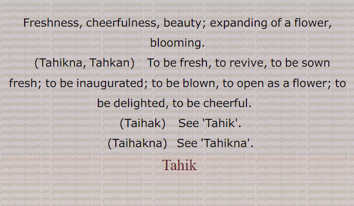 Freshness, cheerfulness, beauty; expanding of a flower, blooming.,Tahikna, Tahkan, To be fresh, to revive, to be sown fresh; to be inaugurated; to be blown, to open as a flower; to be delighted, to be cheerful.  ,Taihak, Tahik,
Tahikna, Tahkan, ਟਹਿਕਣਾ,Tahikna, ,Taihak, ਟੈਹਕ,Tahik,Taihakna, Freshness, cheerfulness, ਟੈਹਕਣਾ,Tahikna, ٹہک,ٹیہک ,ٹہکا,ٹہکاؤن,ٹہکن,ٹہکنا,Tahik, ਟਹਿਕ,