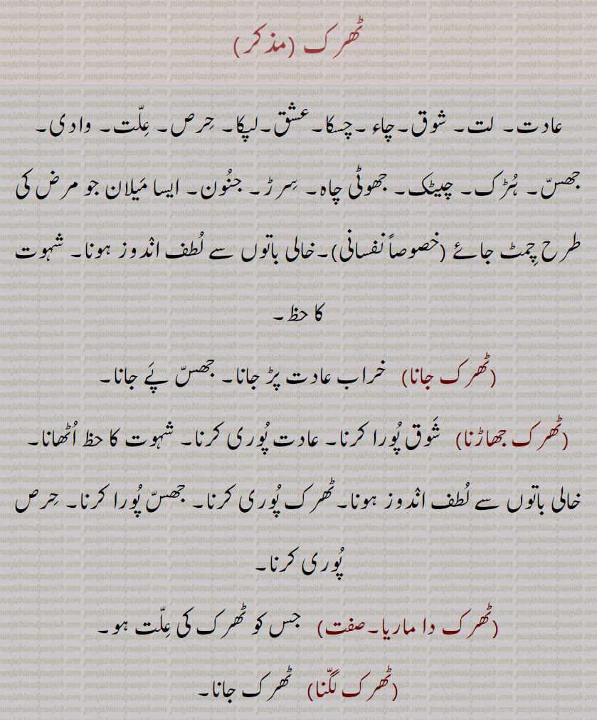 ٹھرک ,عادت۔ لت۔ شوق۔چاء۔چسکا۔عشق۔لپکا۔ حرص۔ علت۔ وادی۔ جھس۔ ہڑک۔ چیٹک۔ جھوٹی چاہ۔ سرڑ۔ جنون۔ ایسا میلان جو مرض کی طرح چمٹ جائے ,خالی باتوں سے لطف اندوز ہونا۔ شہوت کا حظ,ٹھرک جانا,   خراب عادت پڑ جانا۔ جھس پے جانا,ٹھرک جھاڑنا ,  شوق پورا کرنا۔ عادت پوری کرنا۔ شہوت کا حظ اٹھانا۔ خالی باتوں سے لطف اندوز ہونا۔ٹھرک پوری کرنا۔ جھس پورا کرنا۔ حرص پوری کرنا,ٹھرک دا ماریا,  جس کو ٹھرک کی علت ہو,ٹھرک لگنا,ٹھرک جانا,ٹھرکنا,  اس بات کی خواہش رکھنا جو پوری نہیں ہو سکتی۔ گھبرا جانا۔ ڈولنا۔ بے قرار ہونا۔ ٹھوکر لگنے سے برتن میں بال آ جانا,ٹھرکی,  جس کو کوئی ٹھرک ہے۔ٹھرک رکھنے والا۔حرصی۔
 بوالہوس۔ کیمیا گری کا کام کرنے والا۔ جھکھڑ حسن پرست,ٹھرکیا جانا, ٹھرک لگنا,ٹھرکن, خواہش رکھنا۔بیکار ہونا,ٹھرک۔ مذکر,    بھگوڑے بیل یا ڈھور کے گلے میں لٹکا ہوا لکڑی کا موٹا ڈنڈا جو اس کے بھاگنے میں اس کی دونوں اگلی ٹانگوں کے بیچ میں اٹک کر آڑا ہو جاتا ہے اور اسے بھاگنے نہیں دیتا,ٹھرک پارنا, خراٹے لینا۔