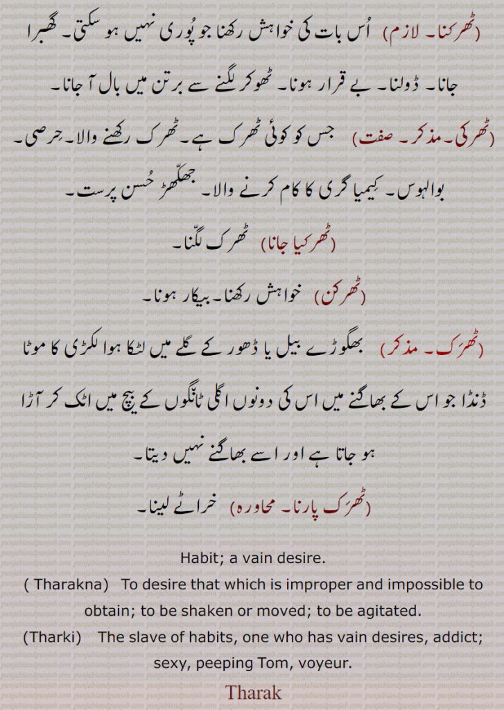 Habit; a vain desire., Tharakna,   To desire that which is improper and impossible to obtain; to be shaken or moved; to be agitated.,Tharki,    The slave of habits, one who has vain desires, addict; sexy, peeping Tom, voyeur.
Tharak, ٹھرک,ٹھرک جانا,ٹھرک جھاڑنا,ٹھرک دا ماریا,ٹھرک لگنا,ٹھرکنا,ٹھرکی,ٹھرکیا جانا,ٹھرکن,ٹھرک پارنا,Tharak ,ਠਰਕ, Tharki   ,ਠਰਕੀ, Tharakna,  ਠਰਕਣਾ 