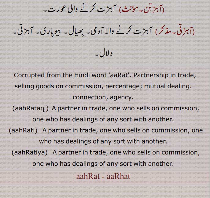 aaRat,Partnership in trade, selling goods on commission, percentage; mutual dealing. connection, agency.,aahRatan, ,aahRati,aahRatiya,  A partner in trade,,aahRat , aaRhat,
 ਆਡ੍ਹਤ , arhat, ਆਹਡ਼ਤ ,ahrat ,ਆਹਡ਼ਤ ,arat, ਆਹਡ਼ਤਣ ,ahratan, ਆਹਡ਼ਤਣ ,ਆਹਡ਼ਤੀ, ahrat, ਆਹਡ਼ਤੀ ,,ਆਹਡ਼ਤੀਆ, ahratia, ਆਹਡ਼ਤੀਆ
