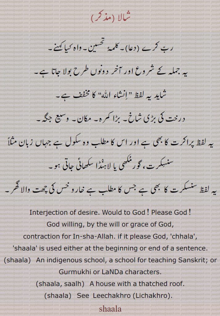  ,shaala, ਸ਼ਾਲਾ, saalh,ਸਾਲ੍ਹ, 
, ,shala,ਸ਼ਾਲਾ s. m. An indigenous school, a school for teaching Sanskrit; or Gurmukhi or Landa characters; intj. Corrupted from the Arabic word Insha Allah. Would to God! please God!—shala khair nal awin, main mangan duain! Please God! may you return safely, I pray!—Allah de aman howin shala! May you be in the protection of God, please God!
شالا۔ دعا۔ کلمہ تحسین۔ واہ کیا کہنے۔ درخت کی شاخ۔ بڑا کمرہ۔ مکان۔ وسع جگہ۔ سکول جہاں سنسکرت، گورمکھی یا لاہنڈا سکھائی جائے۔خر وخس کی چھٹ والا گھر۔