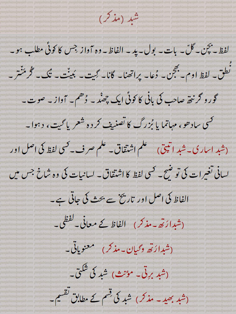 
شبد , پد۔لفظ۔بچن۔گل۔ بات۔ بول۔ الفاظ۔وہ آواز جس کا کوئی مطلب ہو۔نطق۔ لفظ اوم۔بھجن۔ دعا۔ پراتھنا۔ گگانا۔ گیت۔ بینت۔ تک۔ گرمنتر۔ گورو گرنتھ صاحب کی بانی کا کوئی ایک چھند۔ دھم۔ آواز۔ صوت۔
کسی سادھو، مہاتما یا بزرگ کا تصنیف کردہ شعر یا گیت، دہوا,شبد برتی,  شبد کی چکتی,شبد بھید, 