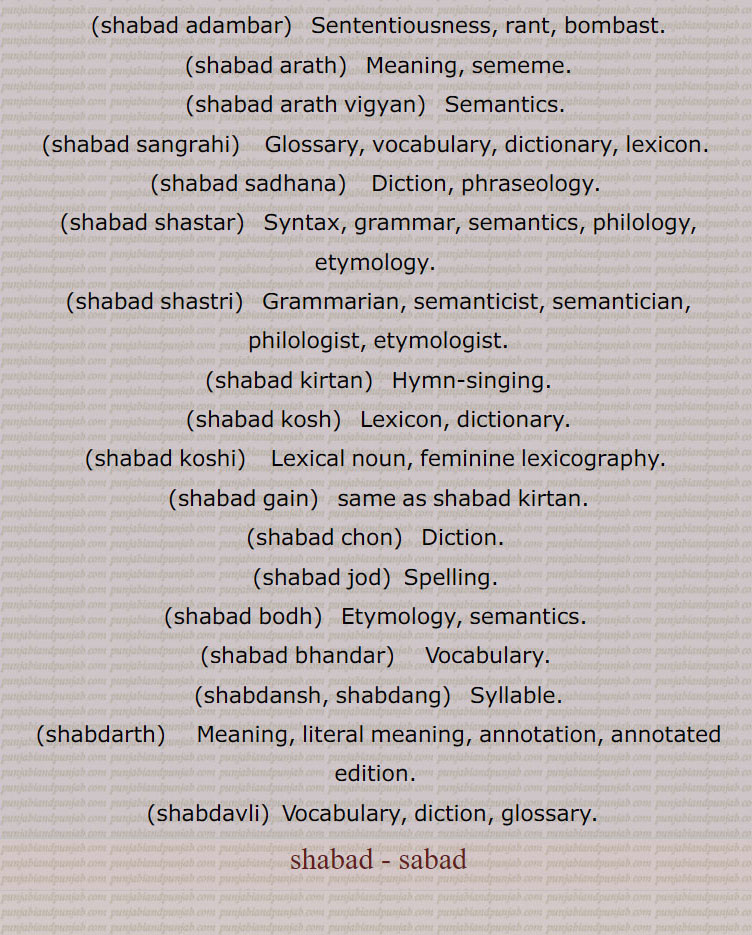 shabad - sabad  ,ਸ਼ਬਦ,ਸਬਦ,shabad ,shabd,شبد, sound, word, vocable, hymn, paean, a hymn, a sacred song from the Sikh Scriptures (a Sikh term).
(shabad usari, shabad utpati) ,
ਸ਼ਬਦ ਉਸਾਰੀ, ਸ਼ਬਦ ਉਤਪਤੀ, شبد اساری, شبد اتپتی, etymology,
ਸ਼ਬਦ ਅਡੰਬਰ,(shabad adambar),شبد اڈنبر , sententiousness, rant, bombast,
ਸ਼ਬਦ ਅਰਥ,(shabad arath) , شبد ارتھ,  meaning, sememe,
ਸ਼ਬਦ ਅਰਥ ਵਿਗਿਆਨ,(shabad arath vigyan) ,شبد ارتھ وگیان, semantics,
ਸ਼ਬਦ ਸੰਗ੍ਰਹਿ, (shabad sangrahi),شبد سنگریہہ, glossary, vocabulary, dictionary, lexicon,   
ਸ਼ਬਦ ਸਾਧਨਾ,(shabad sadhana)  , شبد سادھنا,  diction, phraseology,
ਸ਼ਬਦ ਸ਼ਾਸਤਰ,(shabad shastar)  , شبد شاستر, syntax, grammar, semantics, philology, etymology,
ਸ਼ਬਦ ਸ਼ਾਸਤਰੀ,شبد شاستری ,(shabad shastri)   , , grammarian, semanticist, semantician, philologist, etymologist
ਸ਼ਬਦ ਕੀਰਤਨ,(shabad kirtan)    , شبد کیرتن,  hymn-singing,
ਸ਼ਬਦ ਕੋਸ਼,(shabad kosh)   , شبد کوش, lexicon, dictionary,
ਸ਼ਬਦ ਕੋਸ਼ੀ,(shabad koshi)  , شبد کوشی, lexical noun, feminine lexicography,
ਸ਼ਬਦ ਗਾਇਣ,(shabad gain)  ,شبد گائن,  same as ਸ਼ਬਦ ਕੀਰਤਨ,
ਸ਼ਬਦ ਚੋਣ,(shabad chon)   شبد چون,  diction,
ਸ਼ਬਦ ਜੋੜ,(shabad jod)  , شبد جوڑ,  spelling,
ਸ਼ਬਦ ਬੋਧ,(shabad bodh)  , شبد بودھ,  etymology, semantics,
ਸ਼ਬਦ ਭੰਡਾਰ,(shabad bhandar)  , شبد بھنڈار,  vocabulary,
ਸ਼ਬਦਾਂਸ਼ ਸ਼ਬਦਾਂਗ,(shabdansh, shabdang)  , شبدانش شبدانگ, syllable,
ਸ਼ਬਦਾਰਥ,(shabdarth)  , شبدارتھ,  meaning, literal meaning, annotation, annotated edition,
ਸ਼ਬਦਾਵਲੀ,(shabdavli)  ,شبداولی, Vocabulary, diction, glossary.