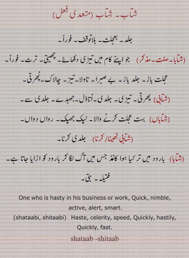 شتاب,جلد۔ بعجلت۔ بلاتوقف۔ فوراً,شتابا,  جو اپنے کام میں تیزی دکھائے۔ چھیتی۔ ترت۔ فوراً۔عجلت باز۔ جلد باز۔ بے صبرا۔ تاولا۔تیز۔ چالاک۔پھرتی,شتابی, پھرتی۔ تیزی۔ جلدی۔اتاؤل۔جھبدے۔ جلدی ,سے, شتاباں,  بہت عجلت کرنے والا۔ لپک جھپک۔ رواں دواں,شتابی تھینا,شتابی کرنا,  جلدی کرنا,شتابا, بارود میں تر کیا ہوا کاغذ جس میں آگ لگا کر بارود کو اڑایا جاتا ہے۔ فتیلہ۔ بتی۔
One who is hasty in his business or work, Quick, nimble,
 active, alert, smart.,shataabi, shitaabi,   Haste, celerity, speed, Quickly, hastily, Quickly, fast., shataab -shitaab, ਸ਼ਤਾਬਾ, shatabi, shitabi,ਸ਼ਤਾਬੀ, ,ਸ਼ਤਾਬ 