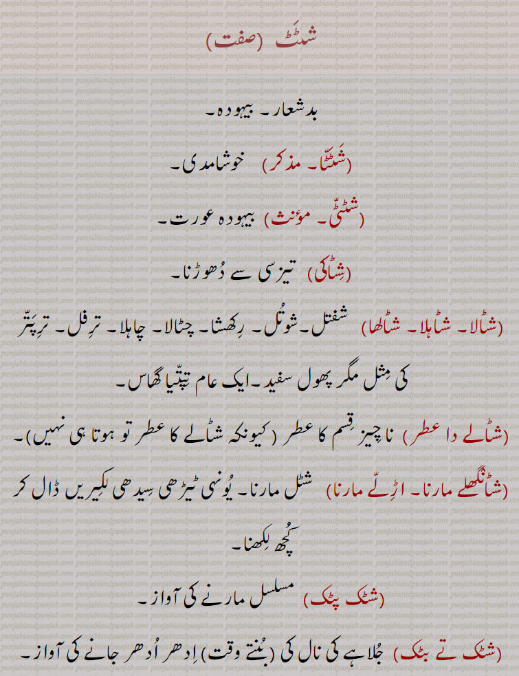 شٹٹ , بدشعار۔ بیہودہ, شٹٹا, خوشامدی,شٹٹی,بیہودہ عورت,شٹاکی,  تیزسی سے دھوڑنا,شٹالا۔ شٹاہلا۔ شٹالھا, شفتل۔شوتل۔ رکھشا۔ چٹالا۔ چاہلا۔ ترفل۔ ترپتر کی مثل مگر پھول سفید۔ایک عام تپتیا گھاس,شٹالے دا عطر, نا چیز قسم کا عطر , شٹانگھلے مارنا۔ اڑلے مارنا, شٹل مارنا۔ یونہی ٹیڑھی سیدھی لکیریں ڈال کر کُچھ لکھنا,شٹک پٹک,مسلسل مارنے کی آواز,شٹک تے بٹک,  جلاہے کی نال کی ( بنتے وقت) ادھر ادھر جانے کی آواز,شٹل, زٹل۔ جھوٹ۔ گپ۔ ٹلا,شٹاشٹ,  پے درپے۔ جلد جلد۔ پے درپے چومنے کی آواز,شٹلی, نئی سے نئی بے تکی باتیں بنانے والا۔ مسخرا,شٹھ, پت نائک یا اوپت نائک کی وہ قسم جو عورتوں کے ساتھ مکر اور فریب سے صحبت رکھے,شٹھ کی دو قسمیں مانی اور چتر ہیں,شٹھنی,سٹھنی,شٹْرس,   چھ طرح کے مزے یا ذائقے۔ مجازاً  نہایت پرتکلف اور لذیذ کھانا۔
