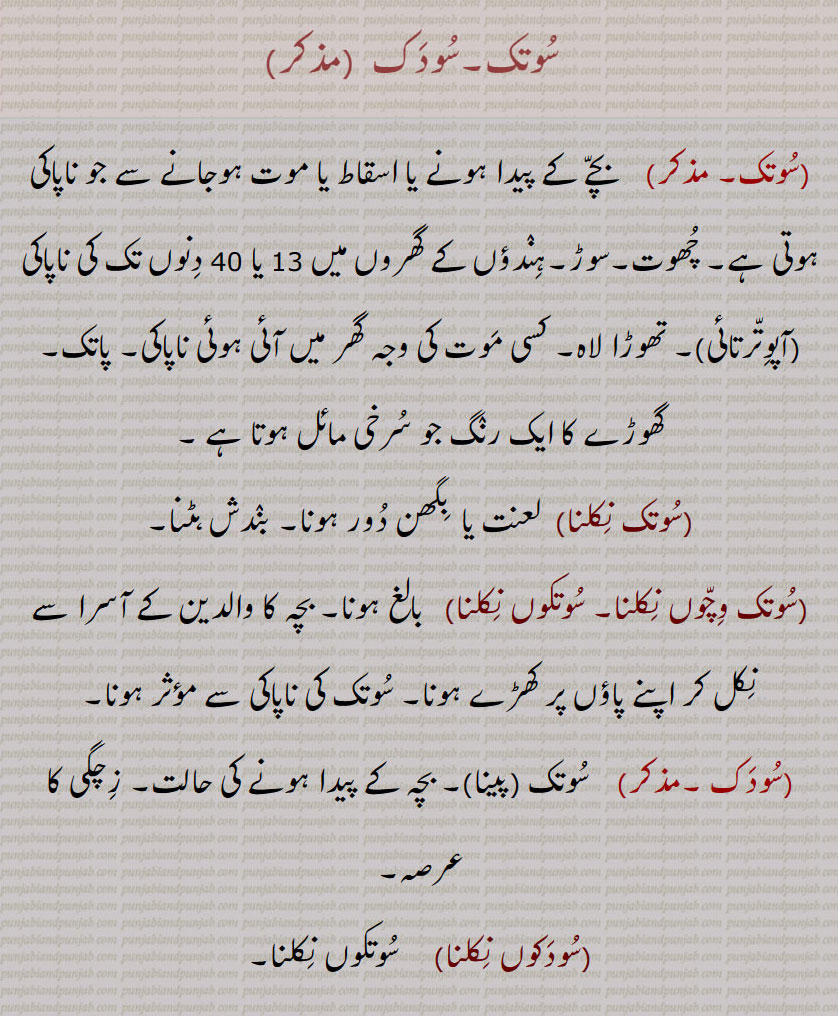   سوتک۔سودک ,  بچے کے پیدا ہونے یا اسقاط یا موت ہوجانے سے جو ناپاکی ہوتی ہے۔ چھوت۔سوڑ۔ہندؤں کے گھروں میں 13 یا 40 دنوں تک کی ناپاکی ,آپوترتائی , تھوڑا لاہ۔ کسی موت کی وجہ گھر میں آئی ہوئی ناپاکی۔ پاتک۔
گھوڑے کا ایک رنگ جو سرخی مائل ہوتا ہے ,سوتک نکلنا, لعنت یا  بگھن دور ہونا۔ بندش ہٹنا,سوتک وچوں نکلنا۔ سوتکوں نکلنا, بالغ ہونا۔ بچہ کا والدین کے آسرا سے نکل کر اپنے پاؤں پر کھڑے ہونا۔ سوتک کی ناپاکی سے مؤثر ہونا,سودک ,سوتک (پینا)۔ بچہ کے پیدا ہونے کی حالت۔ زچگی کا عرصہ,سودکوں نکلنا, سوتکوں نکلنا,پات,  پاپ۔ گناہ,پاتک,    گناہ۔ پاپ۔ ذات پات کے ہندوؤں کی طرف سے گھر میں موت کے ساتھ جڑی گندگی یا آلودگی۔پرانی کے مرنے پر پروار میں ہوئی اپوترتا,پاتک لگنا, کسی کے مرنے پر گھر میں اپوترتا ہونا,پاتکی,  پاپی۔ گنہگار۔