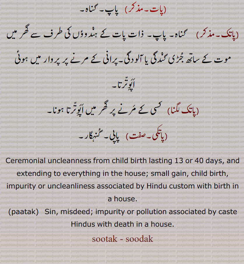 Ceremonial uncleanness from child birth lasting 13 or 40 days, and extending to everything in the house; small gain, child birth, impurity or uncleanliness associated by Hindu custom with birth in a house., paatak,  Sin, misdeed; impurity or pollution associated by caste Hindus with death in a house.
sootak, soodak, paatak, ਸੂਤਕ, ਸੂਦਕ, patak,sutak - sudak,ਪਾਤਕ,