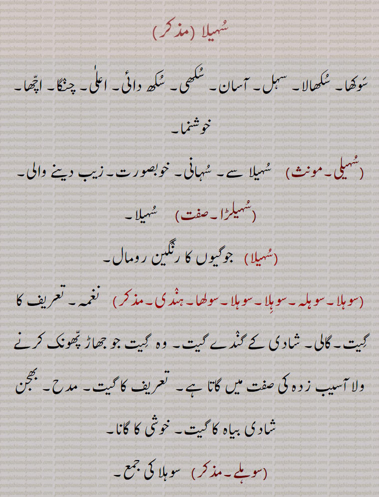 سہیلا , سوکھا۔ سکھالا۔ سہل۔ آسان۔ سکھی۔ سکھ دائی۔ اعلٰی۔ چنگا۔ اچھا۔ خوشنما,سہیلی, سہیلا سے۔ سہانی۔ خوبصورت۔زیب دینے والی,سہیلڑا,سہیلا,جوگیوں کا رنگین رومال,سوہلا۔سوہلہ۔سوہلا۔سوہلا۔سولھا,نغمہ۔ تعریف کا گیت۔گالی۔ شادی کے گندے گیت۔ وہ  گیت جو جھاڑ پھونک کرنے ولا آسیب زدہ کی صفت میں گاتا ہے۔  تعریف کا گیت۔ مدح۔ بھجن شادی بیاہ کا گیت۔ خوشی کا گانا, سوہلے, سوہلا کی جمع,سہلے,سوہلے سنانا, گالیاں دینا۔ بے عزت کرنا۔ لعن طعن کرنا۔ برا بھلا کہنا,سوہلے گانا, بڑائی کرنا۔ گن گانا۔ سراہنا۔ خوشامد کرنا۔ سلاہونا۔ چاپلوسی کرنا۔ گیت گانا,سہیلا۔سوہیلا,دوست۔ یار۔ بیلی, 