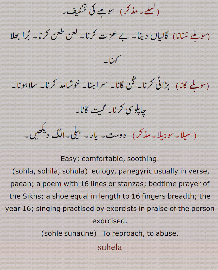 Easy; comfortable, soothing., sohla, sohila, sohula,  eulogy, panegyric usually in verse, paean; a poem with 16 lines or stanzas; bedtime prayer of the Sikhs; a shoe equal in length to 16 fingers breadth; the year 16; singing practised by exercists in praise of the person exorcised., sohle sunaune,   To reproach, to abuse.
, suhela, سہیلا,suhela , sohela , ਸੁਹੇਲਾ ,sohla, sohila, sohula, ਸੋਹਲਾ, ਸੋਹਿਲਾ, ਸੋਹੁਲਾ ,sohle sunaune, سہیلی,سہیلڑا,سوہلہ,سوہلا,سولھا,سوہلے,سہلے,سوہلے سنانا,سوہلے گانا,سُہیلا,سوہیلا,
