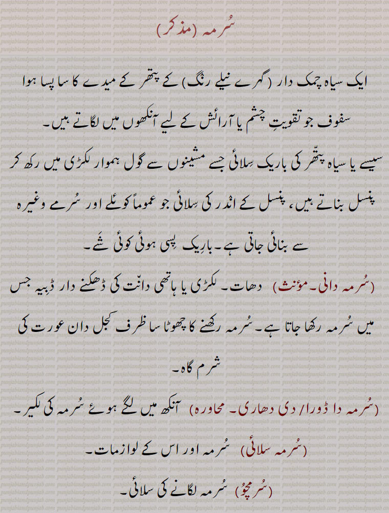 سرمہ , ایک سیاہ چمک دار ( گہرے نیلے رنگ) کے پتھر کے میدے کا سا پسا ہوا سفوف جو تقویت چشم یا آرائش کے لیے آنکھوں میں لگاتے ہیں۔
سیسے یا سیاہ پتھر کی باریک سلائی جسے مشینوں سے گول ہموار لکڑی میں رکھ کر پنسل بناتے ہیں، پنسل کے اندر کی سلائی جو عموماً کوئلے اور سرمے وغیرہ سے بنائی جاتی ہے۔باریک  پسی ہوئی کوئی شے,سرمہ دانی,  دھات۔ لکڑی یا ہاتھی دانت کی ڈھکنے دار ڈبیہ جس میں سرمہ رکھا جاتا ہے۔سرمہ رکھنے کا چھوٹا سا ظرف کحل دان عورت کی شرم گاہ,سرمہ دا ڈورا,سرمہ دی دھاری,  آنکھ میں لگے ہوئے سرمہ کی لکیر,سرمہ سلائی,سرمہ اور اس کے لوازمات,سرمچو, سرمہ لگانے کی سلائی,