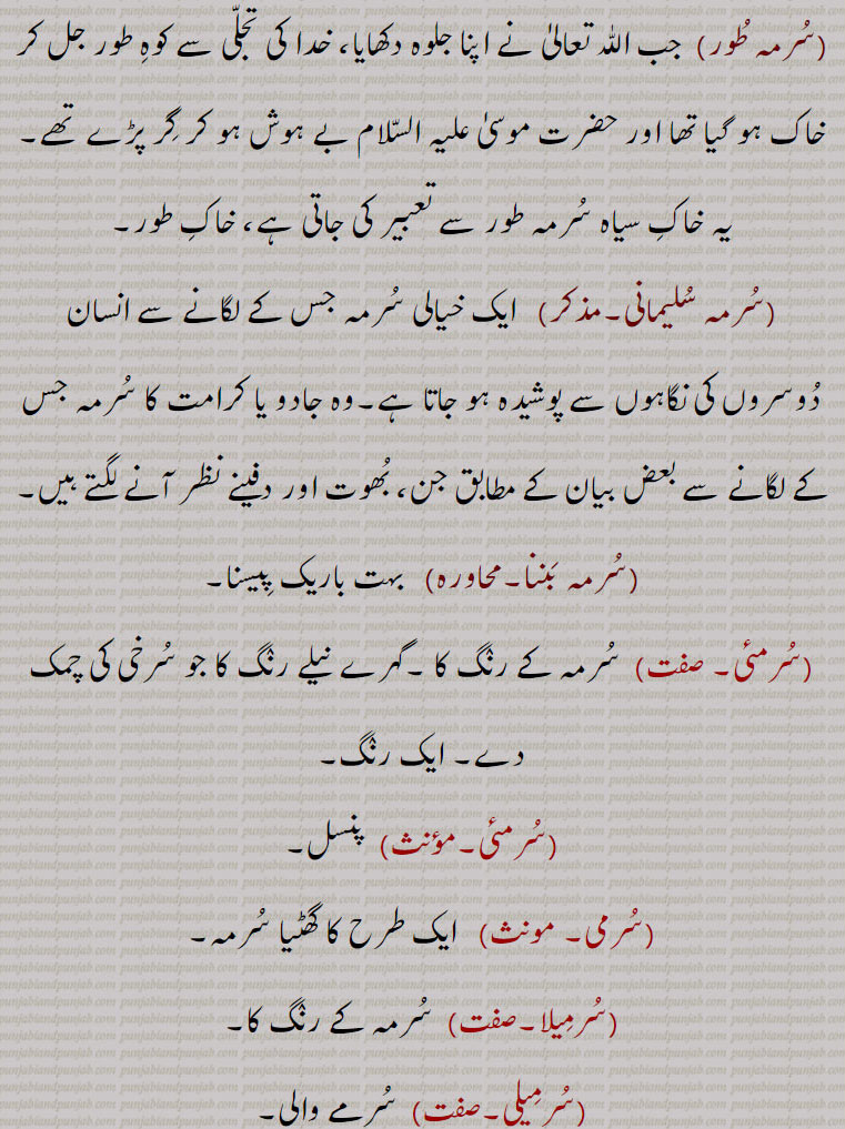 سرمہ طور,  جب اللٰہ تعالیٰ نے اپنا جلوہ دکھایا، خدا کی تجلی سے کوہ طور جل کر خاک ہو گیا تھا اور حضرت موسیٰ علیہ السلام بے ہوش ہو کر گر پڑے تھے۔یہ خاک سیاہ سرمہ طور سے تعبیر کی جاتی ہے، خاک طور,سرمہ سلیمانی,  ایک خیالی سرمہ جس کے لگانے سے انسان دوسروں کی نگاہوں سے پوشیدہ ہو جاتا ہے۔وہ جادو یا کرامت کا سرمہ جس کے لگانے سے بعض بیان کے مطابق جن، بھوت اور دفینے نظر آنے لگتے ہیں,سرمہ بننا, بہت باریک پیسنا,سرمئی,سرمہ کے رنگ کا ۔گہرے نیلے رنگ کا جو سرخی کی چمک دے۔ ایک رنگ,سرمئی,  پنسل,سرمی,  ایک طرح کا گھٹیا سرمہ,سرمیلا, سرمہ کے رنگ کا,سرمیلی,سرمے والی,سرمہ اصْفہانی,لوہے کی کچ دھات۔لوہے کا آکسائیڈ,سرمہ قندھاری, سیسے کا سلفائیڈ,سرمہ پہاڑی,  پنجاب کی پہاڑیوں کا سرمہ کجل,سرمہ سفید,  لائم سلفیٹ۔