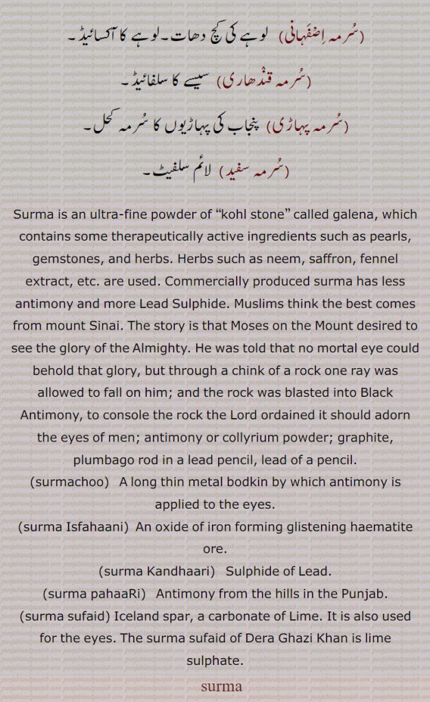 Surma is an ultra-fine powder of “kohl stone” called galena, which contains some therapeutically active ingredients such as pearls, gemstones, and herbs. Herbs such as neem, saffron, fennel extract, etc. are used. Commercially produced surma has less antimony and more Lead Sulphide. Muslims think the best comes from mount Sinai. The story is that Moses on the Mount desired to see the glory of the Almighty. He was told that no mortal eye could behold that glory, but through a chink of a rock one ray was allowed to fall on him; and the rock was blasted into Black Antimony, to console the rock the Lord ordained it should adorn the eyes of men; antimony or collyrium powder; graphite, plumbago rod in a lead pencil, lead of a pencil., surmachoo, A long thin metal bodkin by which antimony is applied to the eyes.,surma Isfahaani, An oxide of iron forming glistening haematite ore., surma Kandhaari, Sulphide of Lead., surma pahaaRi,   Antimony from the hills in the Punjab., surma sufaid, Iceland spar, a carbonate of Lime. It is also used for the eyes. The surma sufaid of Dera Ghazi Khan is lime sulphate.
   سرمہ,سرمہ دانی, کجل ,سرمہ دا ڈورا,سرمہ دی دھاری,سرمہ سلائی,سرمچو,سرمہ طُور,سرمہ سلیمانی,سرمہ بننا,سرمئی,سرمی ,سرمیلا,سرمیلی,سرمہ اصفہانی,سرمہ قندھاری,سرمہ پہاڑی,سرمہ سفید,Surma, surma Isfahaani, oxide of iron , glistening haematite ore,surma Kandhaari,   Sulphide of Lead,   carbonate of Lime, lime sulphate,   surma, ਸੁਰਮਾ ,surmachoo,  ਸੁਰਮਚੂ