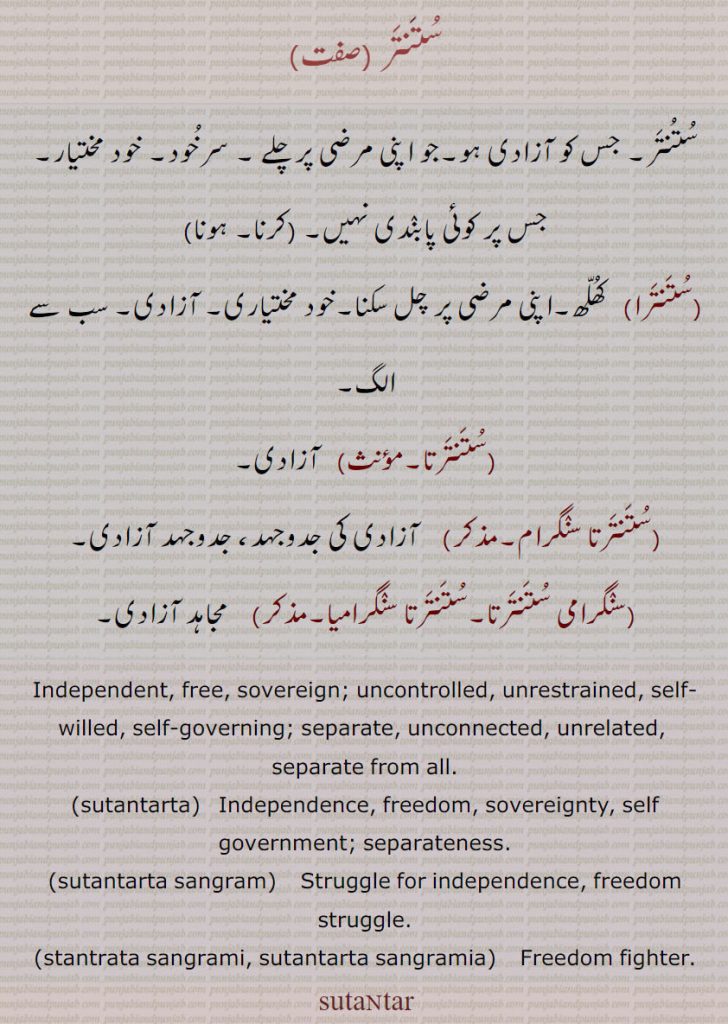 ستنتر, جس کو آزادی ہو۔جو اپنی مرضی پر چلے ۔ سرخود۔ خود مختیار۔ جس پر کوئی پابندی نہیں,ستنتر کرنا, ستنتر ہونا)
,ستنترا, کھلھ۔اپنی مرضی پر چل سکنا۔خود مختیاری۔ آزادی۔ سب سے الگ,ستنترتا,   آزادی,ستنترتا سنگرام,   آزادی کی جدوجہد، جدوجہد آزادی,سنگرامی ستنترتا۔ستنترتا سنگرامیا, مجاہد آزادی۔
Independent, free, sovereign; uncontrolled, unrestrained, self-willed, self-governing; separate, unconnected, unrelated,  separate from all.,sutantarta,   Independence, freedom, sovereignty, self government; separateness.,sutantarta sangram,   Struggle for independence, freedom struggle.,stantrata sangrami, sutantarta sangramia,    Freedom fighter. sutantar,
 ,ستنتر,ستنتر,ستنترتا,ستنترتا سنگرام,سنگرامی ستنترتا,ستنترتا سنگرامیا, ਸੁਤੰਤਰ,sutantarta, ਸੁਤੰਤਰਤਾ, sutantarta sangram,  ਸੁਤੰਤਰਤਾ ਸੰਗਰਾਮ,stantrata sangrami, sutantarta sangramia,   ਸਤੰਤਰਤਾ ਸੰਗਰਾਮੀ, ਸੁਤੰਤਰਤਾ ਸੰਗਰਾਮੀਆ,sutantar  , ਸੁਤੰਤਰ, 