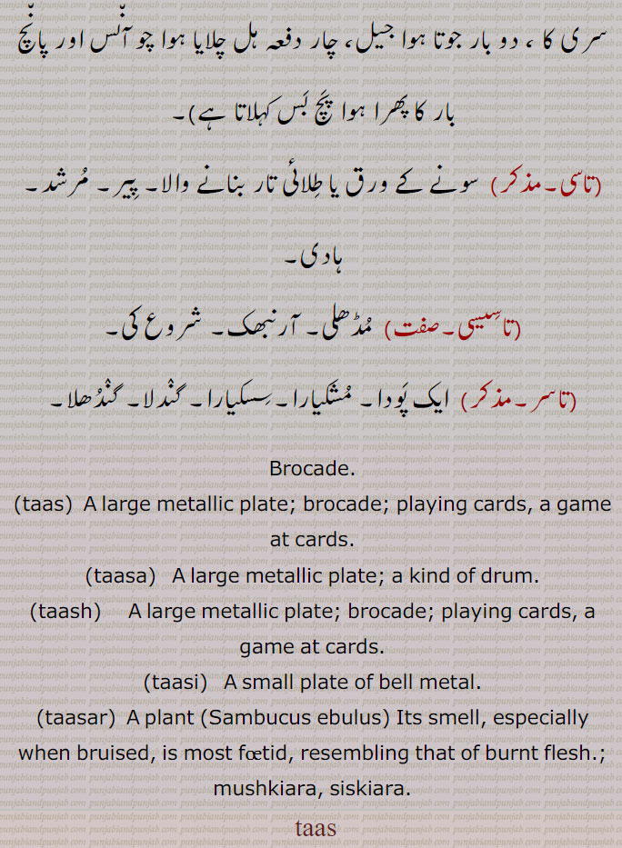 Brocade. taas, A large metallic plate; brocade; playing cards, a game at cards.,taasa,A large metallic plate; a kind of drum.,taash,    A large metallic plate; brocade; playing cards, a game at cards.,taasi,   A small plate of bell metal.,taasa,  A plant (Sambucus ebulus) Its smell, especially when bruised, is most foetid, resembling that of burnt flesh.; mushkiara, siskiara.  taas, تاس, زربفت,تاسا,   زری,کھین خواب, ڈھول,تھالی,تاسی,تاسو,ڈر,تاسو تاسو,سونے کے ورق,طلائی تار , پیر, مرشد, ہادی,تاسیسی,مڈھلی,تاسر, پودا, مشکیارا,سسکیارا,گندلا, گندھلا,Brocade,taas, metallic plate; brocade,taasa,   ਤਾਸਾ,taash,    ਤਾਸ਼,taasi,  ਤਾਸੀ,taasar, ਤਾਸਰ , A plant,Sambucus ebulus,mushkiara, siskiara, ਸਿਸਕਿਆਰਾ, ਮੁਸ਼ਕਿਆਰਾ,تاس , taas, ਤਾਸ,tas,tash, 
طشت۔ پرات۔ لگن۔تغاری۔ کونڈا۔تاس۔ طاس۔ تھال۔ چلمچی۔ ٹب۔ ٹپ۔دھات کا بنا ہوا۔