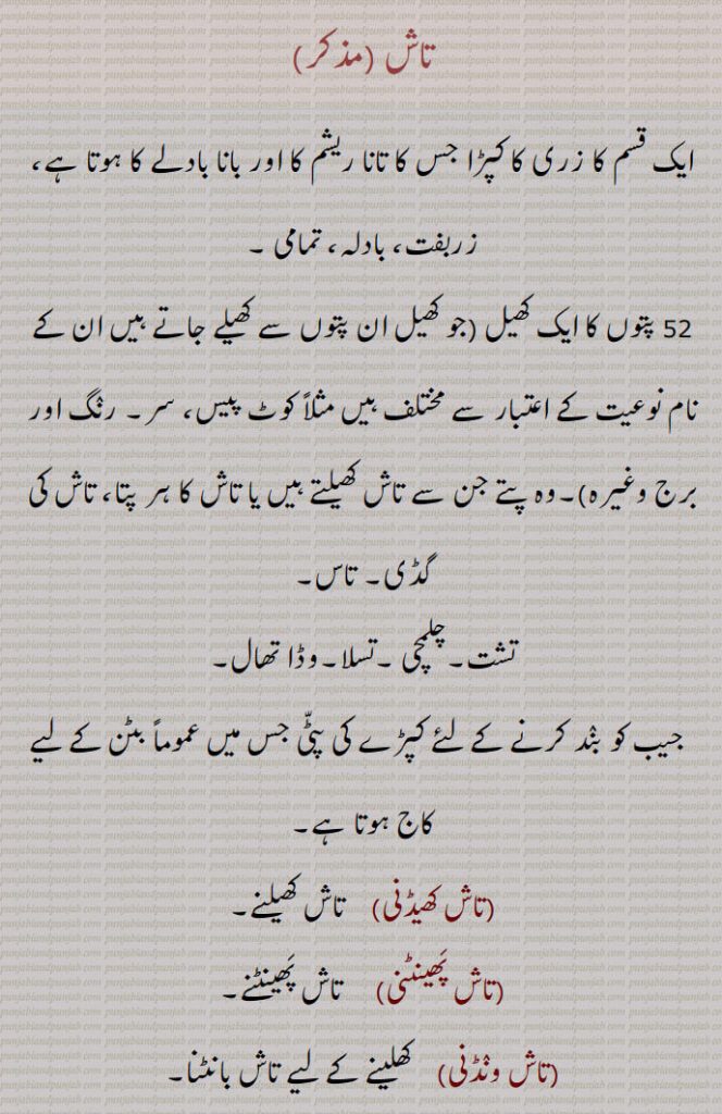 تاش , ایک قسم کا زری کا کپڑا جس کا تانا ریشم کا اور بانا بادلے کا ہوتا ہے  زربفت، بادلہ، تمامی , 52 پتوں کا ایک کھیل (جو کھیل ان پتوں سے کھیلے جاتے ہیں ان کے نام نوعیت کے اعتبار سے مختلف ہیں مثلاً کوٹ پیس، سر۔ رنگ اور برج وغیرہ)۔وہ پتے جن سے تاش کھیلتے ہیں یا تاش کا ہر پتا، تاش کی گڈی۔ تاس, تشت۔چلمچی ۔تسلا۔وڈا تھال, جیب کو بند کرنے کے لئے کپڑے کی پٹی جس میں عموماً بٹن کے لیے کاج ہوتا ہے, تاش کھیڈنی,   تاش کھیلنے,تاش پھینٹنی,  تاش پھینٹنے, تاش ونڈنی,  کھلینے کے لیے تاش بانٹنا, تاشہ۔تاشا, سونے یا چاندی یا کندلے کا چپٹا کیا ہوا تار، بادلا، تاش, تاش قند, ازبکستان کا مشہور شہر, تاشہ۔تاشا,  دھات کا بڑا پتا۔گلے میں ڈال کر بجانے والا بڑا ڈھول۔ تاسا۔تغاری یا تشلہ کی شکل کا کھال منڈھا ہوا چھوٹا باجا جو گلے میں ڈال کر دو پتلی لکڑیوں سے بجایا جاتا ہے اس کی آواز ڈھول سے زیادہ تیز مگر کم گونجدار ہوتی ہے, تاشے, باجے۔ ساز, تاشن, تراشنا۔ چھلنا۔تمچھن۔کٹنا۔ مارنا, تاشی, تاش کھیلنے والا۔تاشا کی تصغیر۔