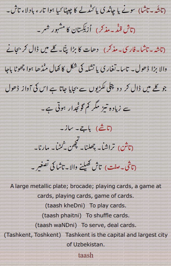 A large metallic plate; brocade; playing cards, a game at cards, playing cards, game of cards.,taash kheDni,   To play cards.,taash phaitni, To shuffle cards., taash waNDni,   To serve, deal cards., Tashkent, Toshkent,   Tashkent is the capital and largest city of Uzbekistan., 
,تاشہ۔تاشا,تاش قند,تاشہ,تاشا,تاشے, ڈھول,تاشن, چھلنا,تاشی, large metallic plate; brocade; playing cards, taash,tash,