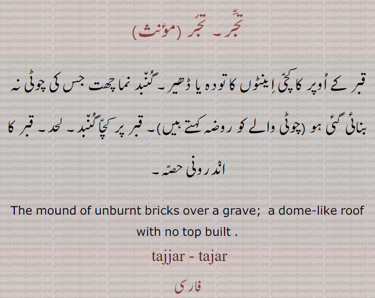 تجّر۔ تجر ,قبر کے اوپر کا کچی اینٹوں کا تودہ یا ڈھیر۔ گنبد نما چھت جس کی چوٹی نہ بنائی گئی ہو (چوٹی والے کو روضہ کہتے ہیں)۔ قبر پر کچا گنبد۔ لحد۔ قبر کا اندرونی حصہ۔
The mound of unburnt bricks over a grave;  a dome-like roof with no top built .  tajjar - tajar, تجر, tajjar , tajar , ਤੱਜਰ, ਤਜਰ,