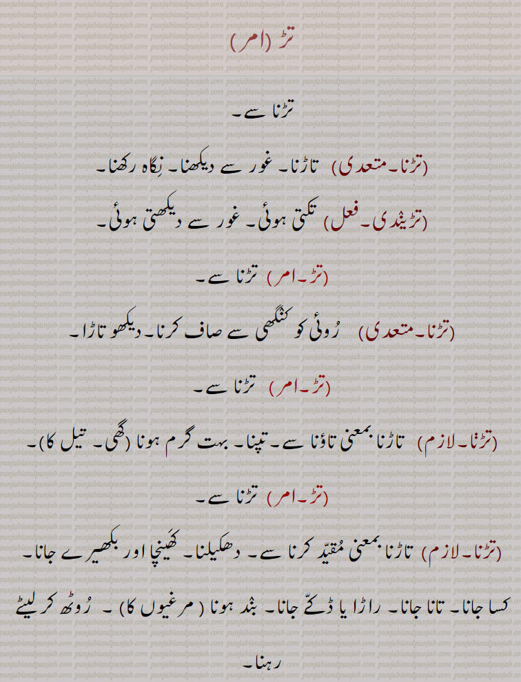تڑ , تڑنا سے,تڑنا,  تاڑنا۔ غور سے دیکھنا۔ نگاہ رکھنا,تڑیندی, تکتی ہوئی۔ غور سے دیکھتی ہوئی,تڑ,تڑنا سے, روئی کو کنگھی سے صاف کرنا۔دیکھو تاڑا,  تاڑنا بمعنی تاؤنا سے۔تپنا۔ بہت گرم ہونا  گھی, تیل کا), تڑنا سے,تاڑنا بمعنی مقید کرنا سے۔ دھکیلنا۔ کھینچا اور بکھیرے جانا۔ کسا جانا۔ تانا جانا۔ راڑا یا ڈکے جانا,بند ہونا   مرغیوں کا ۔  روٹھ کر لیٹے رہنا,تڑیانا, بندوق کر آواز, شیخی۔ ڈینگ مارنے کی حالت۔ پھڑھ۔تتکال۔جلدی۔ ترنت۔ دیکھو تڑ بمعنی آکڑ,تڑ تڑ بولنا,  فٹا فٹ جواب دینا۔ نر جھک ہو کر بولنا۔