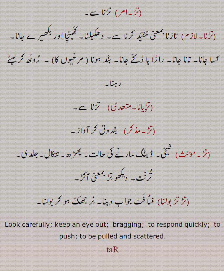 Look carefully; keep an eye out;  bragging;  to respond quickly;  to push; to be pulled and scattered.
tar, تڑنا,تڑویا,تڑا,تڑانا, تڑوانا, تڑاونا,تڑائی,تڑنا,تڑندیاں,تڑوانا, , tur , ਤੁੜ, ਤੁੜਵਾਉਣਾ, turwauna,