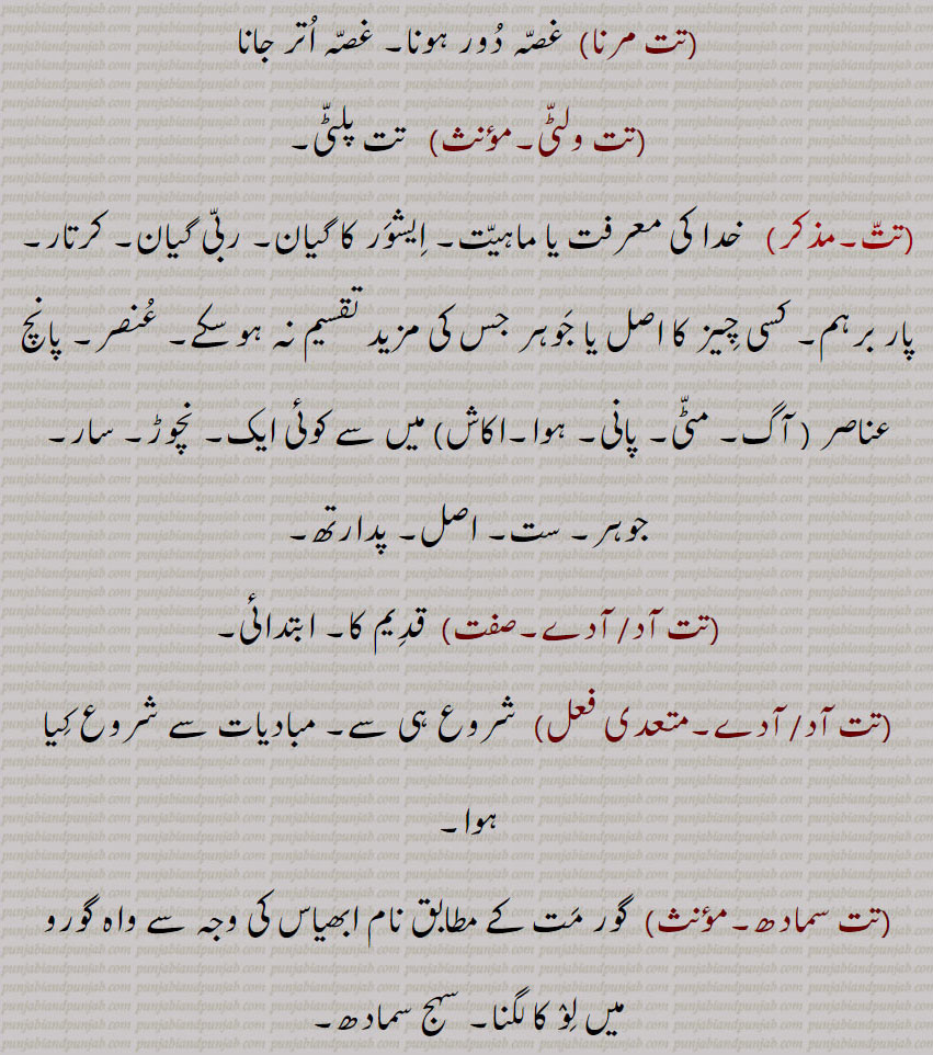 تت مرنا,غصہ دور ہونا۔ غصہ اتر جانا,تت ولٹی,  تت پلٹی, خدا کی معرفت یا ماہیت۔ ایشور کا گیان۔ ربی گیان۔ کرتار۔ پار برہم۔ کسی چیز کا اصل یا جوہر جس کی مزید تقسیم نہ ہو سکے۔ عنصر۔ پانچ عناصر  میں سے کوئی ایک۔ نچوڑ۔ سار۔ جوہر۔ ست۔ اصل۔ پدارتھ,تت آد,تت آدے, قدیم کا۔ ابتدائی, شروع ہی سے۔ مبادیات سے شروع کیا ہوا,تت سمادھ, گور مت کے مطابق نام ابھیاس کی وجہ سے واہ گورو میں لو کا لگنا۔ سہج سمادھ,