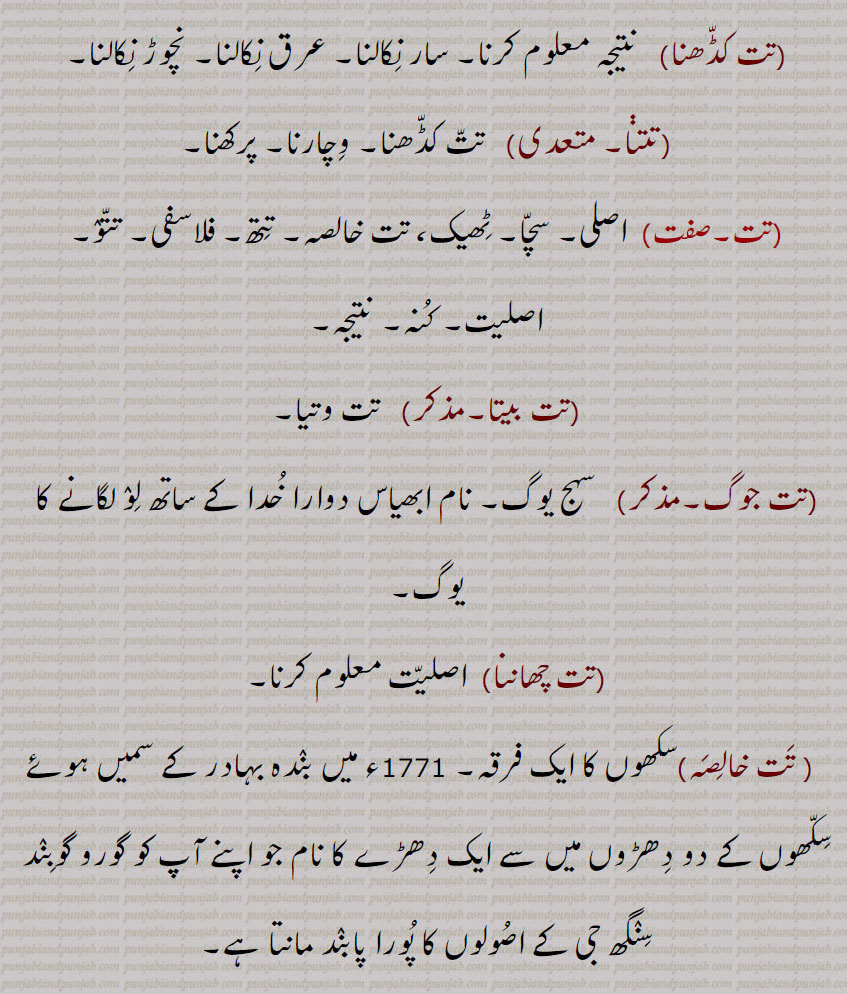 تت کڈھنا,  نتیجہ معلوم کرنا۔ سار نکالنا۔ عرق نکالنا۔ نچوڑ نکالنا,تتنا, تت کڈھنا۔ وچارنا۔ پرکھنا, اصلی۔ سچا۔ ٹھیک، تت خالصہ۔ تتھ۔ فلاسفی۔ تتو۔ اصلیت۔ کنہ۔ نتیجہ,تت بیتا,  تت وتیا,تت جوگ,سہج یوگ۔ نام ابھیاس دوارا خدا کے ساتھ لو لگانے کا یوگ,تت چھاننا,اصلیت معلوم کرنا, تت خالصہ,سکھوں کا ایک فرقہ۔ 1771ء میں بندہ بہادر کے سمیں ہوئے سکھوں کے دو دھڑوں میں سے ایک دھڑے کا نام جو اپنے آپ کو گورو گوبںد سنگھ جی کے اصولوں کا پورا پابند مانتا ہے,