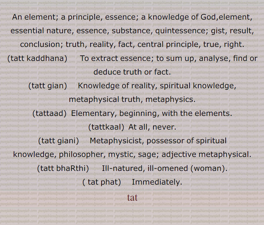 An element; a principle, essence; a knowledge of God,element, essential nature, essence, substance, quintessence; gist, result, conclusion; truth, reality, fact, central principle, true, right.,tatt kaddhana,   To extract essence; to sum up, analyse, find or deduce truth or fact.,tatt gian,  Knowledge of reality, spiritual knowledge, metaphysical truth,  metaphysics. ,tattaad,  Elementary, beginning, with the elements.,tattkaal,  At all, never.,tatt giani,     Metaphysicist, possessor of spiritual knowledge, philosopher, mystic, sage; adjective metaphysical.,tatt bhaRthi,  Ill-natured, ill-omened  woman,tat phat,    Immediately., tat ,
 , tatt kaddhana, ਤੱਤ ਕੱਢਣਾ, tatt gian, ਤੱਤ ਗਿਆਨ, tatt giani, ਤੱਤ ਗਿਆਨੀ , tatt bhaRthi, ਤੱਤ ਭੜੱਥੀ, tat phat, ਤੱਤ ਫੱਟ,tatt, ਤੱਤ, tat, ਤਤ,tattaad, tattkaal,