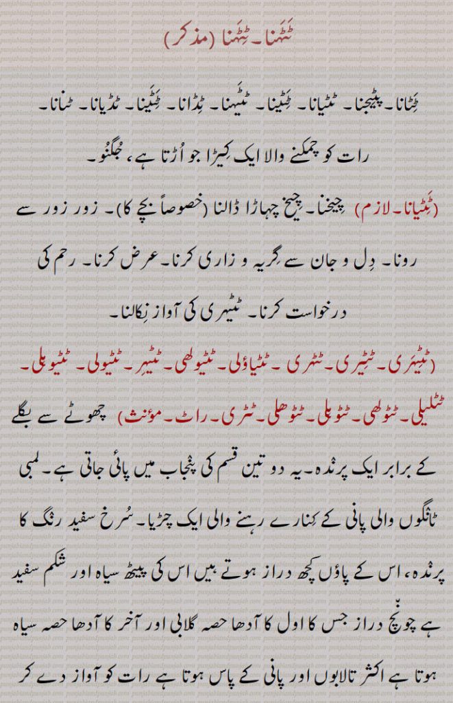 ٹٹہنا,ٹٹانا۔پٹیجنا۔ ٹٹیانا۔ ٹٹینا۔ ٹٹیہنا۔ ٹڈانا۔ ٹٹینا۔ ٹڈیانا۔ ٹنانا۔ 
رات کو چمکنے والا ایک کیڑا جو اڑتا ہے، جگنو ,ٹٹیانا,   چیخنا۔ چیخ چہاڑا ڈالنا , زور زور سے رونا۔ دل و جان سے گریہ و زاری کرنا۔عرض کرنا۔ رحم کی درخواست کرنا۔ ٹٹیہری کی آواز نکالنا۔ ٹٹیہری۔ٹٹیری۔ٹٹہری ۔ٹٹیاؤلی۔ٹٹیولھی۔ٹٹیہر۔ٹٹیولی, ,ٹٹیوہلی۔ٹٹلیلی۔ٹٹولھی۔ٹٹوہلی۔ٹٹوھلی۔ٹٹری۔راٹ,  چھوٹے سے بگلے کے برابر ایک پرندہ۔یہ دو تین قسم کی پنجاب میں پائی جاتی ہے۔لمبی ٹانگوں والی پانی کے کنارے رہنے والی ایک چڑیا۔سرخ سفید رنگ کا پرندہ، اس کے پاؤں کچھ دراز ہوتے ہیں اس کی پیٹھ سیاہ اور شکم سفید ہے چونچ دراز جس کا اول کا آدھا حصہ گلابی اور آخر کا آدھا حصہ سیاہ ہوتا ہے اکثر تالابوں اور پانی کے پاس ہوتا ہے رات کو آواز دے کر اڑتا ہے، کتری۔