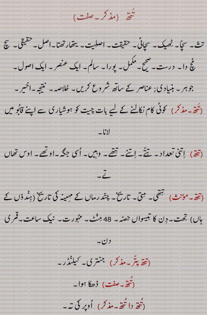 تتھ  ,تت۔ سچا۔ ٹھیک۔ سچائی۔ حقیقت۔ اصلیت۔ یتھارتھتا۔اصل۔حقیقی۔  سچ مچ دا۔ درست۔صحیح۔مکمل۔ پورا۔ سالم۔ ایک عنصر۔ ایک اصول۔ جوہر۔بنیادی; عناصر کے ساتھ شروع کریں۔ خلاصہ۔ نتیجہ۔اخیر,تتھ,  کوئی کام نکالنے کے لیے بات چیت کو ہوشیاری سے اپنے قابو میں لانا, اتنی تعداد۔ تتے۔ اتنے۔ تتھے۔ وہیں۔ اسی جگہ۔اوتھے۔ اوس تھاں تے,  تتھی۔ متی۔ تاریخ۔ چندرماں کے مہینہ کی تاریخ (ہندؤں کے ہاں)  تھت۔دن کا تیسواں حصہ۔ 48 منٹ۔ مہورت۔ نیک ساعت۔قمری دن,تتھ پتر,جنتری۔ کیلنڈر,ڈھکا ہوا,تتھ دا تتھ,  اوپر کی تہ,