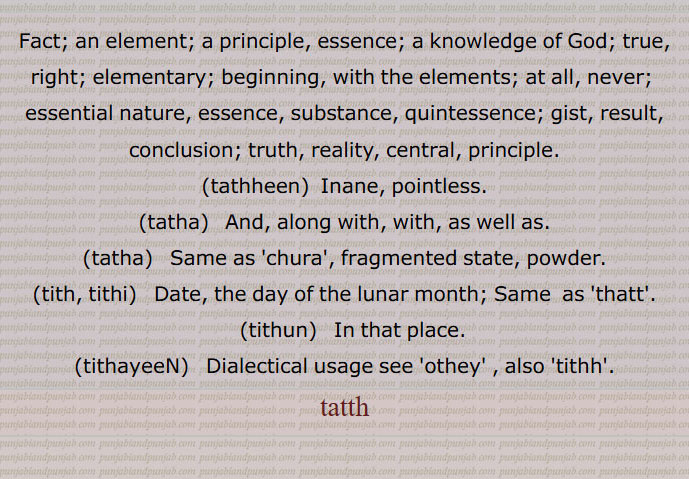 Fact; an element; a principle, essence; a knowledge of God; true, right; elementary; beginning, with the elements; at all, never;  essential nature, essence, substance, quintessence; gist, result, conclusion; truth, reality, central, principle.,tathheen,  Inane, pointless.,tatha,  And, along with, with, as well as., tatha,  Same as 'chura', fragmented state, powder., tith, tithi,   Date, the day of the lunar month; Same  as 'thatt'.,tithun,  In that place., tithayeeN,  Dialectical usage see 'othey' , also 'tithh'.
tatth,  تتھن,تتھوں, تتوں,تتھی,تتھے,تتھ ہوون,تتھہین,تتھائیں
,, ਤੱਥਹੀਣ, tatha, tatha,tith, tithi,  ਤਿਥੀ, ਤਿਥ , ,thatt,tithun,  ਤਿਥੁਣ,tithayeeN,  ਤਿਥਾਈਂ , tithh, tatth,  tatt, ਤੱਤ, ਤੱਥ, ਤਥਾ, ਤੱਥਾ, ਚੂਰਾ ,ਓਥੇ,ਤਿੱਥ, ਥਿੱਤ,