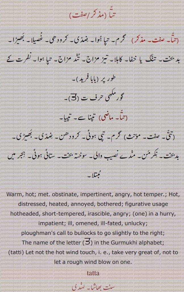   تتا ,  گرم۔ تپا ہوا۔ ضدی۔ کرودھی۔ غصیلا۔ بھیڑا۔ بد بخت۔ تنگ  یا  خفا۔ کاہلا۔ تیز مزاج۔ تند مزاج۔ تپا ہوا۔ نفرت کے طور پر ,
گورمکھی حرف ت, تپنا سے۔ تپیا,تتی, گرم۔ تپی ہوئی۔ کرودھن۔ ضدی۔ بھیڑی۔ بدبخت۔ نکرمن۔ مندے نصیب والی۔ سوختہ بخت۔ ستائی ہوئی۔ ہجر میں مبتلا۔
Warm, hot; met. obstinate, impertinent, angry, hot temper.; Hot, distressed, heated, annoyed, bothered; figurative usage hotheaded, short-tempered, irascible, angry; (one) in a hurry, impatient; ill, omened, ill-fated, unlucky;
ploughman's call to bullocks to go slightly to the right;
The name of the letter   in the Gurmukhi alphabet;, tatti, Let not the hot wind touch, i. e., take very great of, not to let a rough wind blow on one.,
  tatta, ਤੱਤਾ ,tatti ਤੱਤੀ , تتا , تتی, 