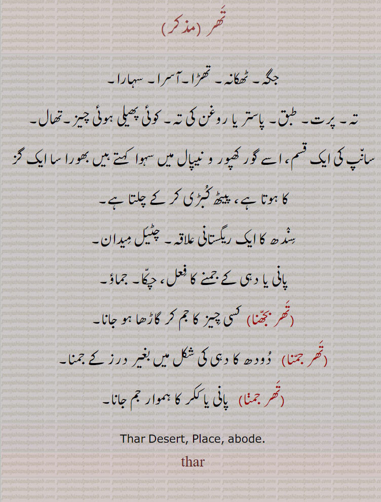 تھر,جگہ۔ ٹھکانہ۔ تھڑا۔آسرا۔ سہارا,تہ۔ پرت۔ طبق۔ پاستر یا روغن کی تہ۔ کوئی پھیلی ہوئی چیز۔تھال,سانپ کی ایک قسم، اسے گور کھپور و نیپال میں سہوا  کہتے ہیں بھورا سا ایک گز کا ہوتا ہے، پیٹھ کبڑی کر کے چلتا ہے۔
سندھ کا ایک ریگستانی علاقہ۔ چٹیل میدان,پانی یا دہی کے جمنے کا فعل، چکا۔ جماؤ,تھر بجھنا,  کسی چیز کا جم کر گاڑھا ہو جانا,تھر جمنا, دودھ کا دہی کی شکل میں بغیر درز کے جمنا,تھر جمنا,  پانی یا ککر کا ہموار جم جانا۔
Thar Desert, Place, abode.
thar,   تھر ,تھر جمنا, ,تھر بجھنا, thar, ਥਰ,,