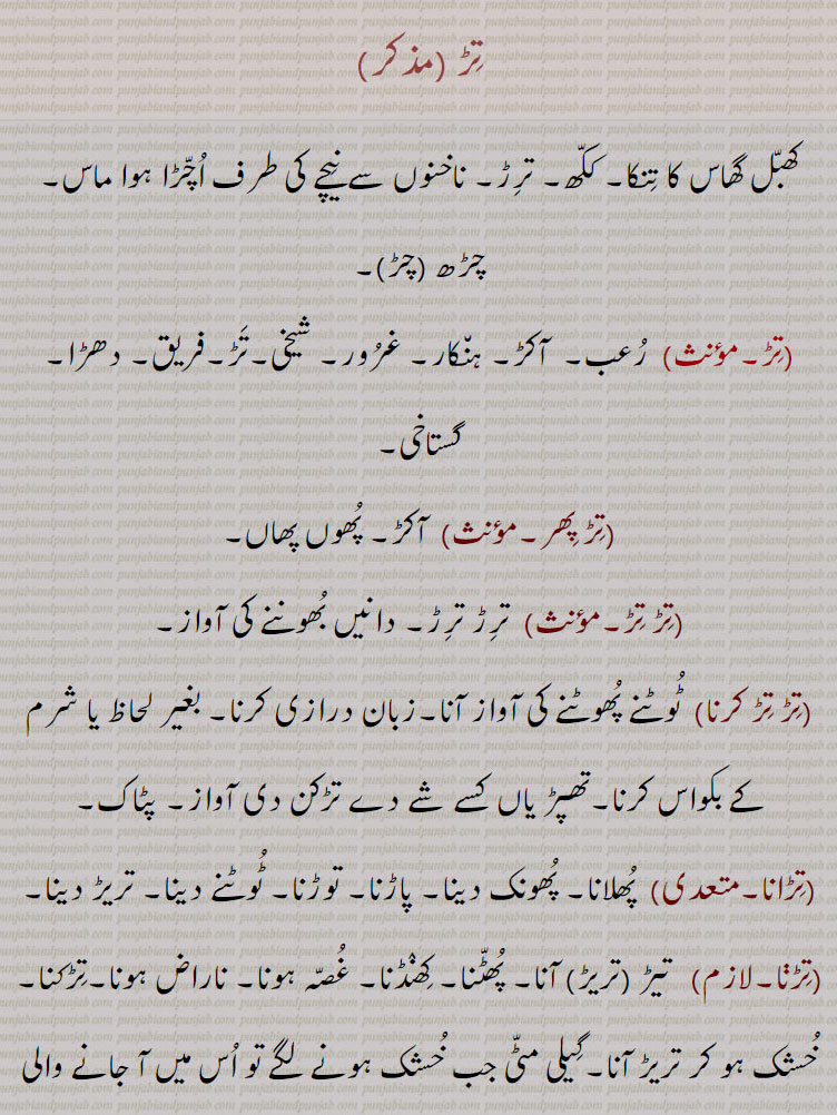 تڑ ,کھبل گھاس کا تنکا۔ ککھ۔ ترڑ۔ ناخنوں سے نیچے کی طرف اچڑا ہوا ماس۔ چڑھ ,چڑ, رعب۔  آکڑ۔ ہنکار۔ غرور۔ شیخی۔تڑ۔فریق۔ دھڑا۔ گستاخی,تڑ پھر, آکڑ۔ پھوں پھاں,تڑ تڑ,  ترڑ ترڑ۔ دانیں بھوننے کی آواز,تڑ تڑ کرنا,  ٹوٹنے پھوٹنے کی آواز آنا۔زبان درازی کرنا۔ بغیر لحاظ یا شرم کے بکواس کرنا۔تھپڑ یاں کسے شے دے تڑکن دی آواز۔ پٹاک,تڑانا,  پھلانا۔ پھونک دینا۔ پاڑنا۔ توڑنا۔ ٹوٹنے دینا۔ تریڑ دینا,تڑڽا, تیڑ ,تریڑ, آنا۔ پھٹنا۔ کھنڈنا۔ غصہ ہونا۔ ناراض ہونا۔تڑکنا۔ خشک ہو کر تریڑ آنا۔